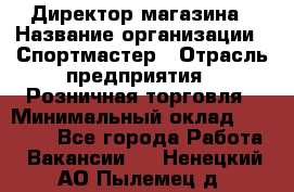 Директор магазина › Название организации ­ Спортмастер › Отрасль предприятия ­ Розничная торговля › Минимальный оклад ­ 39 000 - Все города Работа » Вакансии   . Ненецкий АО,Пылемец д.